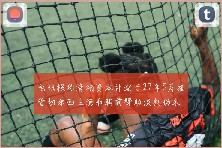 电讯报称清湖资本计划于27年5月接管切尔西主场和胸前赞助谈判仍未取得进展