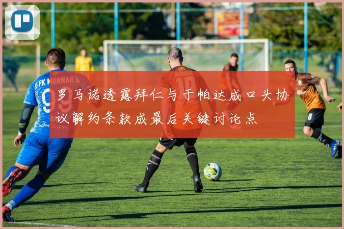 罗马诺透露拜仁与于帕达成口头协议解约条款成最后关键讨论点
