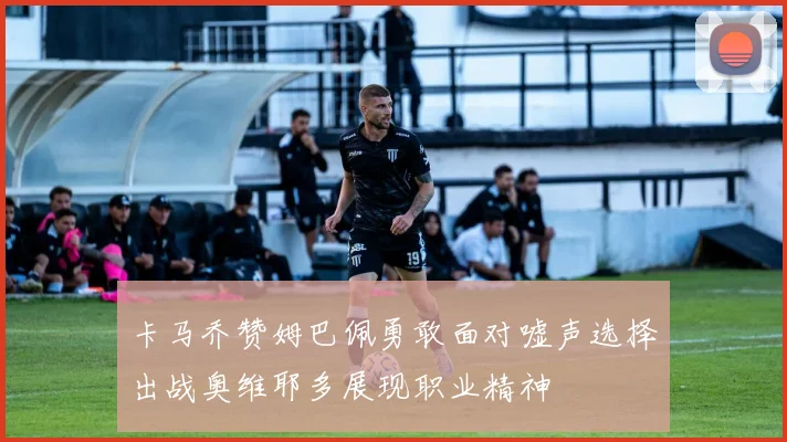 卡马乔赞姆巴佩勇敢面对嘘声选择出战奥维耶多展现职业精神