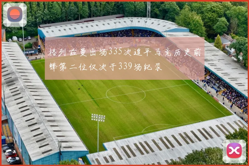 格列兹曼出场335次追平马竞历史前锋第二位仅次于339场纪录