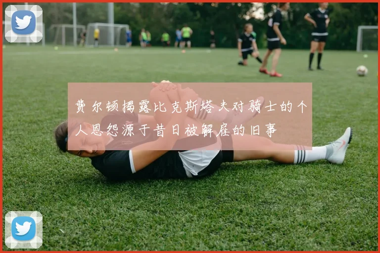 费尔顿揭露比克斯塔夫对骑士的个人恩怨源于昔日被解雇的旧事