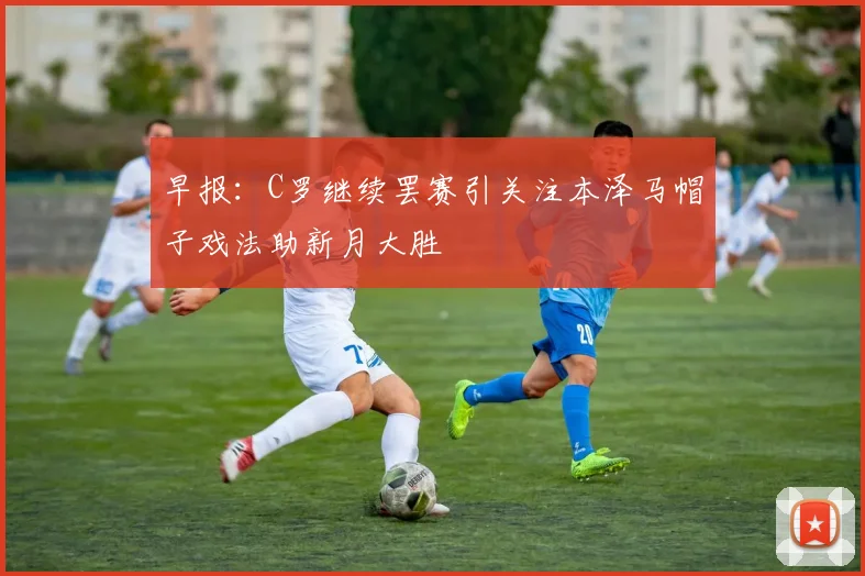 早报：C罗继续罢赛引关注本泽马帽子戏法助新月大胜