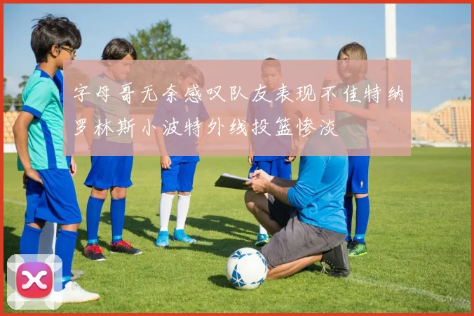 字母哥无奈感叹队友表现不佳特纳罗林斯小波特外线投篮惨淡