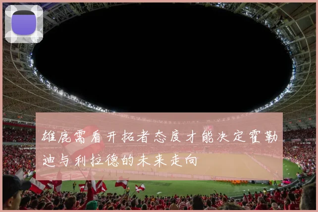 雄鹿需看开拓者态度才能决定霍勒迪与利拉德的未来走向