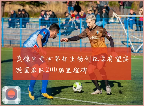 莫德里奇世界杯出场创纪录有望实现国家队200场里程碑