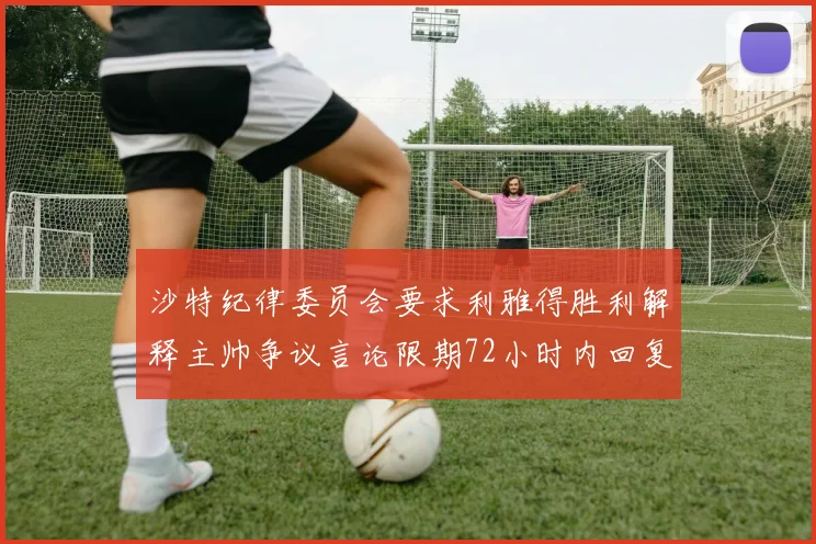 沙特纪律委员会要求利雅得胜利解释主帅争议言论限期72小时内回复