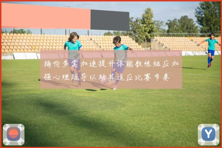 梅伦多需加速提升体能教练组应加强心理疏导以助其适应比赛节奏