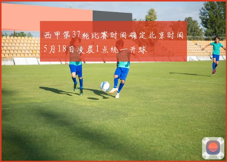 西甲第37轮比赛时间确定北京时间5月18日凌晨1点统一开球