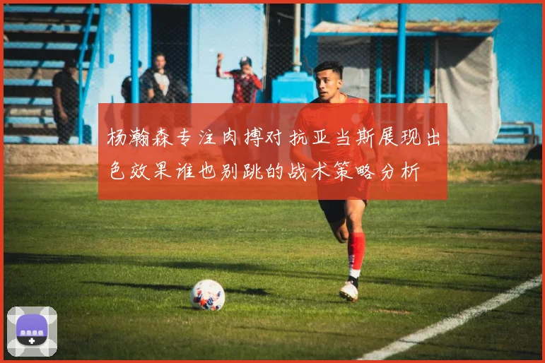 杨瀚森专注肉搏对抗亚当斯展现出色效果谁也别跳的战术策略分析