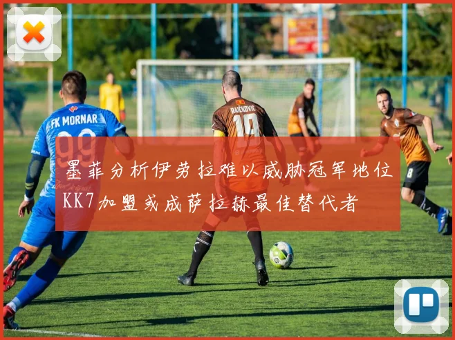墨菲分析伊劳拉难以威胁冠军地位KK7加盟或成萨拉赫最佳替代者