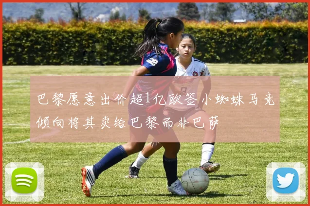 巴黎愿意出价超1亿欧签小蜘蛛马竞倾向将其卖给巴黎而非巴萨