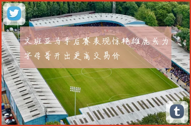 文班亚马季后赛表现惊艳雄鹿或为字母哥开出更高交易价
