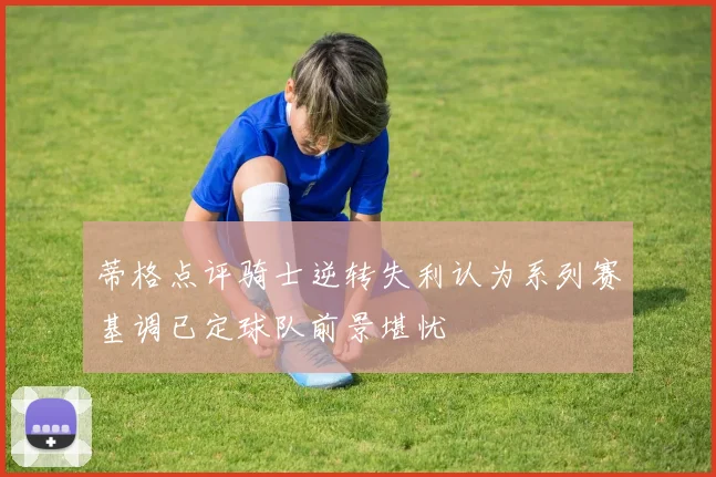 蒂格点评骑士逆转失利认为系列赛基调已定球队前景堪忧
