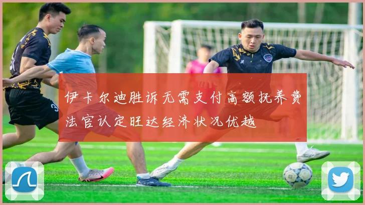 伊卡尔迪胜诉无需支付高额抚养费法官认定旺达经济状况优越