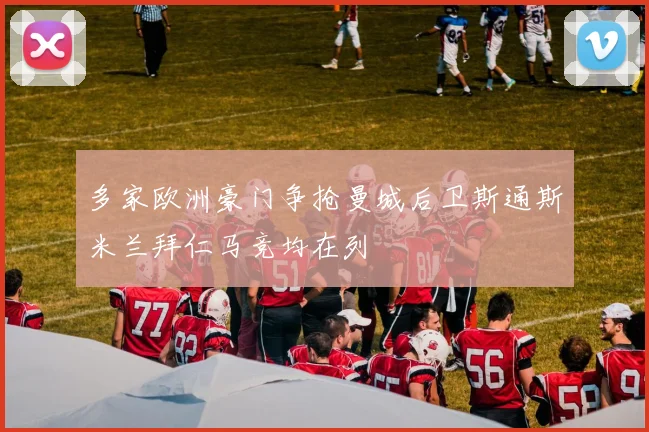 多家欧洲豪门争抢曼城后卫斯通斯米兰拜仁马竞均在列
