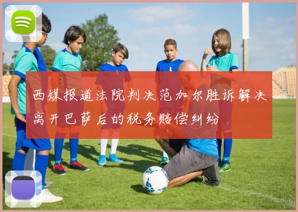 西媒报道法院判决范加尔胜诉解决离开巴萨后的税务赔偿纠纷